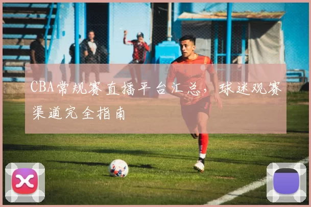 CBA常规赛直播平台汇总,球迷观赛渠道完全指南