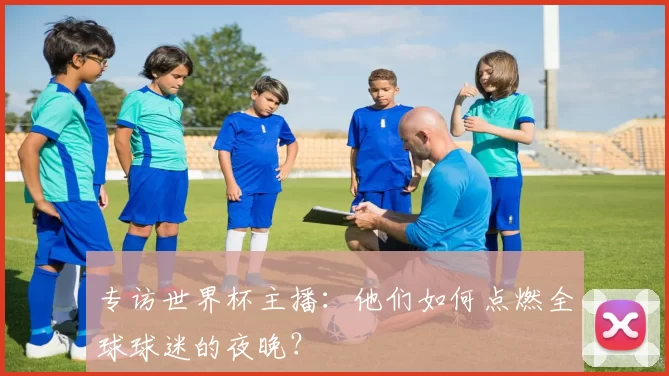 专访世界杯主播：他们如何点燃全球球迷的夜晚？