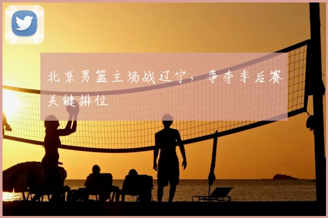 北京男篮主场战辽宁,争夺季后赛关键排位
