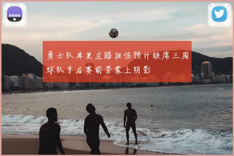 勇士队库里左膝扭伤预计缺席三周球队季后赛前景蒙上阴影