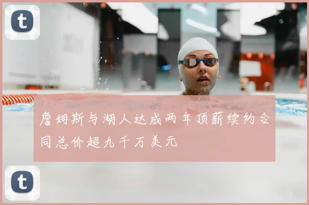 詹姆斯与湖人达成两年顶薪续约合同总价超九千万美元