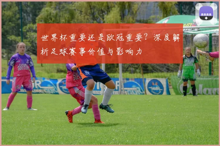 世界杯重要还是欧冠重要?深度解析足球赛事价值与影响力