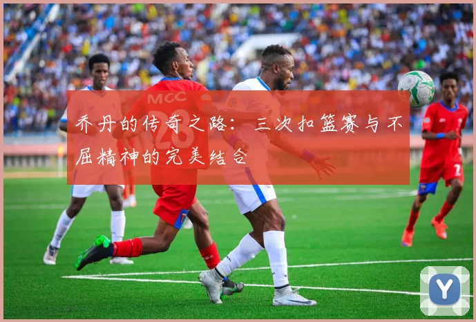 乔丹的传奇之路：三次扣篮赛与不屈精神的完美结合