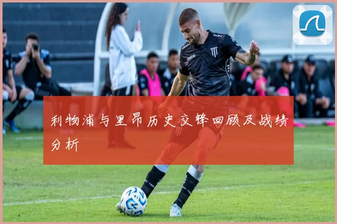 利物浦与里昂历史交锋回顾及战绩分析