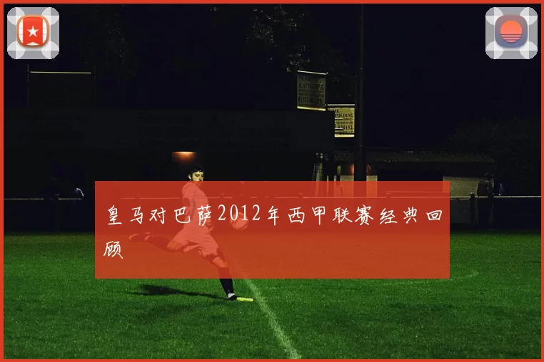 皇马对巴萨2012年西甲联赛经典回顾