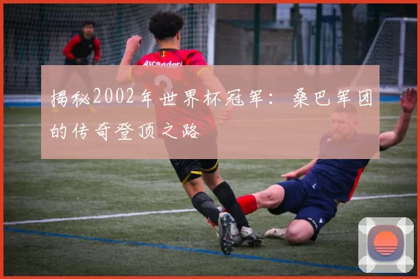 揭秘2002年世界杯冠军：桑巴军团的传奇登顶之路