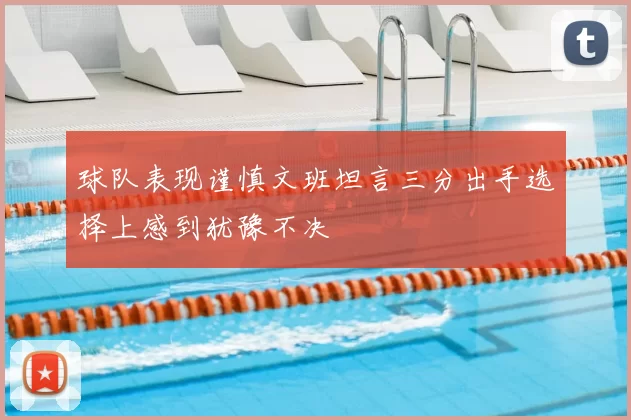 球队表现谨慎文班坦言三分出手选择上感到犹豫不决