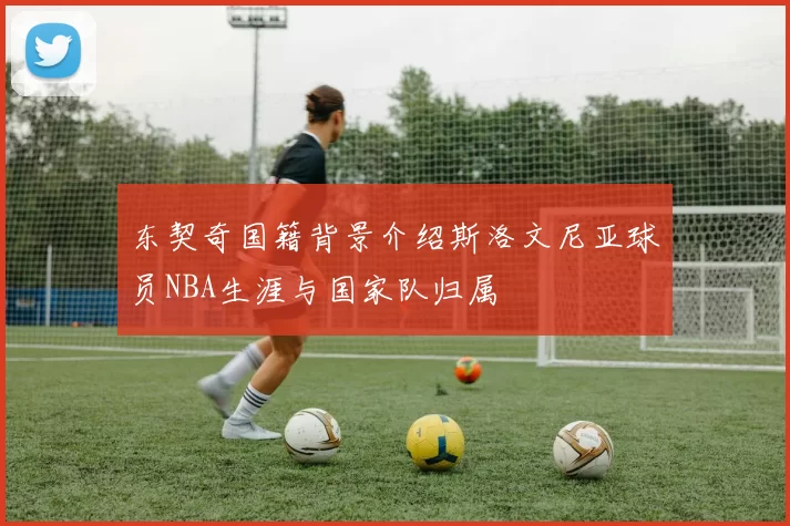 东契奇国籍背景介绍斯洛文尼亚球员NBA生涯与国家队归属