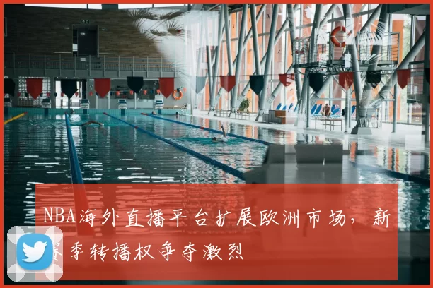 NBA海外直播平台扩展欧洲市场,新赛季转播权争夺激烈