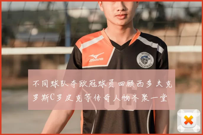 不同球队夺欧冠球员回顾西多夫克罗斯C罗皮克等传奇人物齐聚一堂