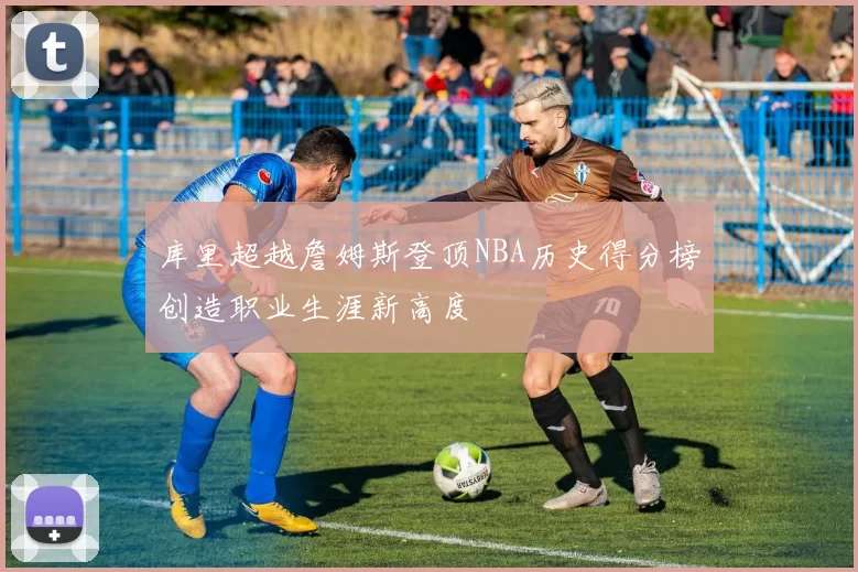 库里超越詹姆斯登顶NBA历史得分榜创造职业生涯新高度