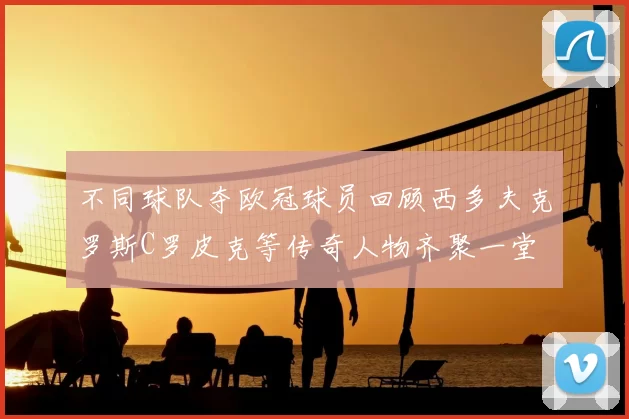 不同球队夺欧冠球员回顾西多夫克罗斯C罗皮克等传奇人物齐聚一堂