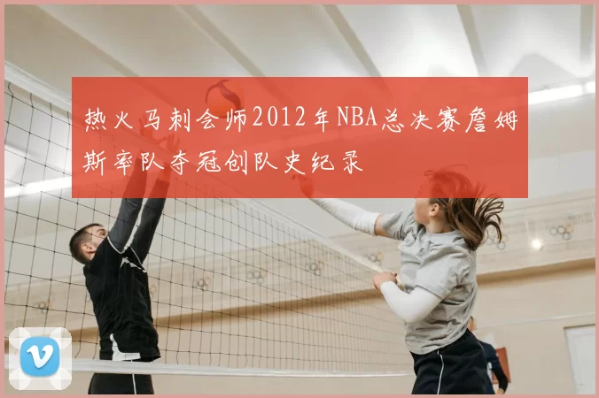 热火马刺会师2012年NBA总决赛詹姆斯率队夺冠创队史纪录