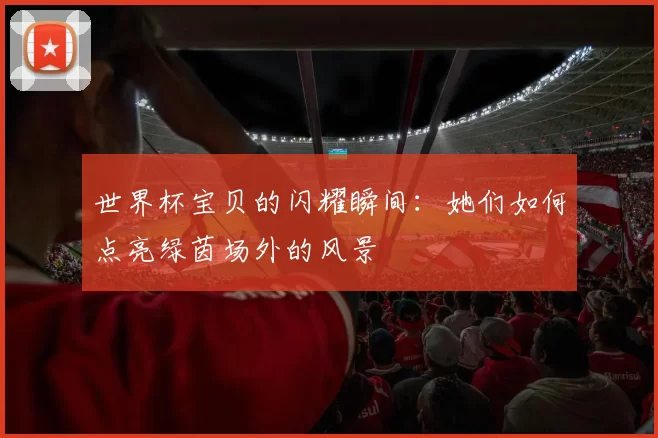 世界杯宝贝的闪耀瞬间：她们如何点亮绿茵场外的风景