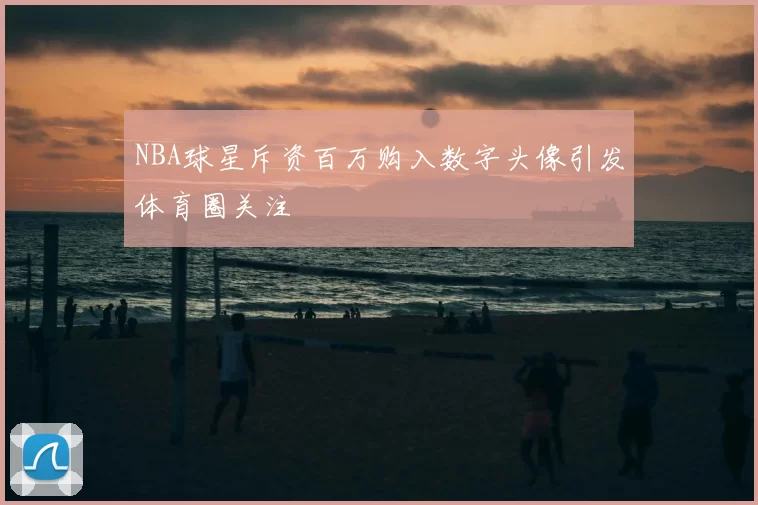 NBA球星斥资百万购入数字头像引发体育圈关注