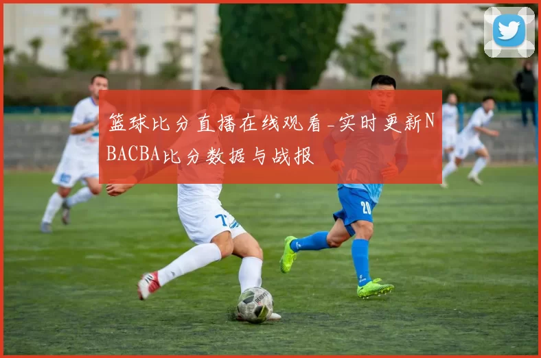篮球比分直播在线观看_实时更新NBACBA比分数据与战报
