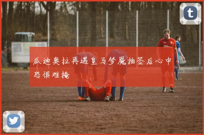 瓜迪奥拉再遇皇马梦魇抽签后心中恐惧难掩