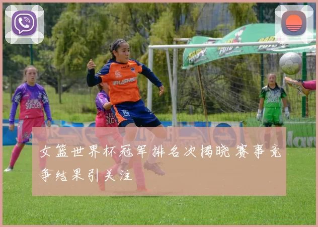 女篮世界杯冠军排名次揭晓 赛事竞争结果引关注