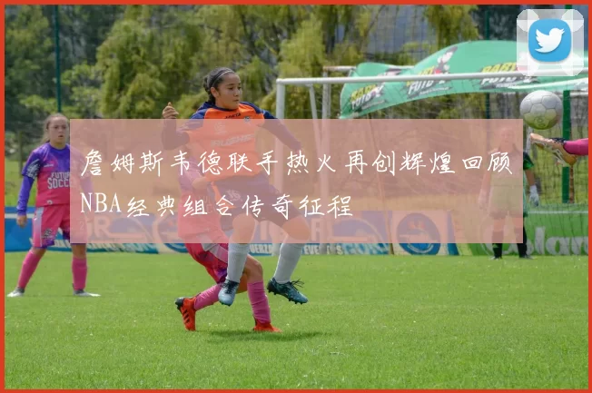 詹姆斯韦德联手热火再创辉煌回顾NBA经典组合传奇征程