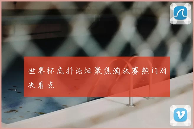 世界杯虎扑论坛聚焦淘汰赛热门对决看点