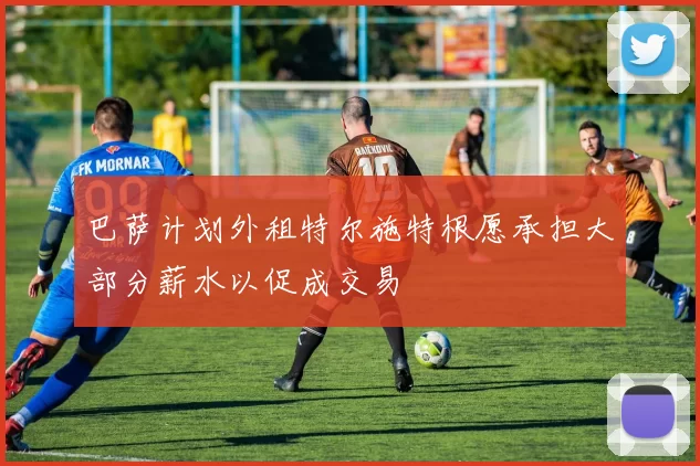 巴萨计划外租特尔施特根愿承担大部分薪水以促成交易