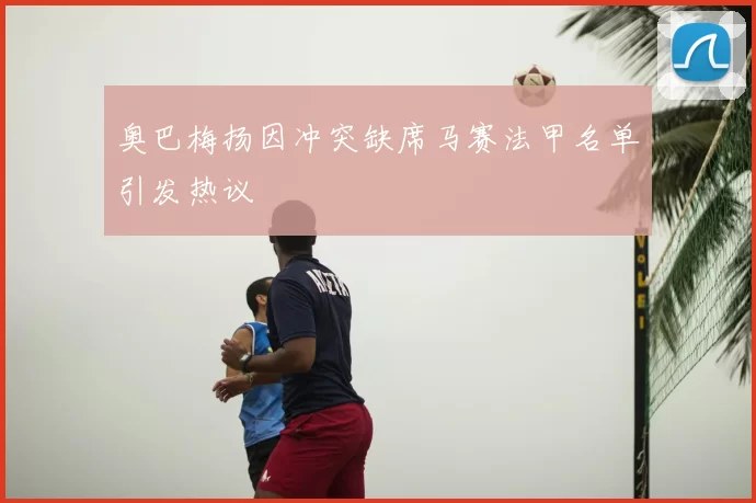 奥巴梅扬因冲突缺席马赛法甲名单引发热议