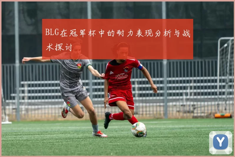BLG在冠军杯中的耐力表现分析与战术探讨