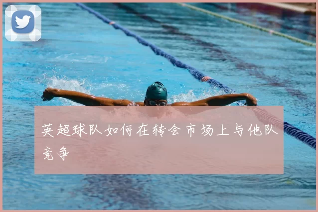 英超球队如何在转会市场上与他队竞争
