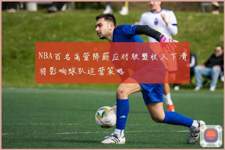 NBA百名高管降薪应对联盟收入下滑将影响球队运营策略