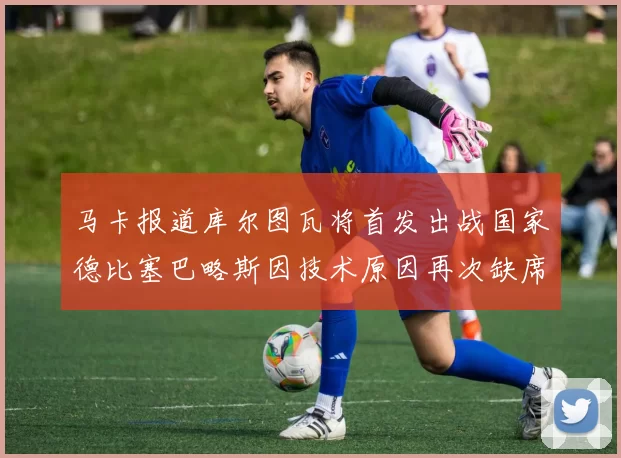马卡报道库尔图瓦将首发出战国家德比塞巴略斯因技术原因再次缺席