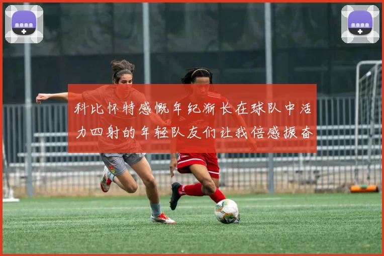 科比怀特感慨年纪渐长在球队中活力四射的年轻队友们让我倍感振奋