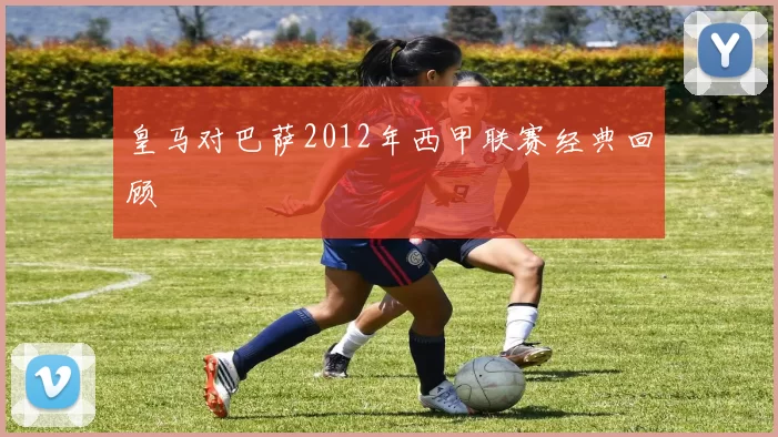 皇马对巴萨2012年西甲联赛经典回顾