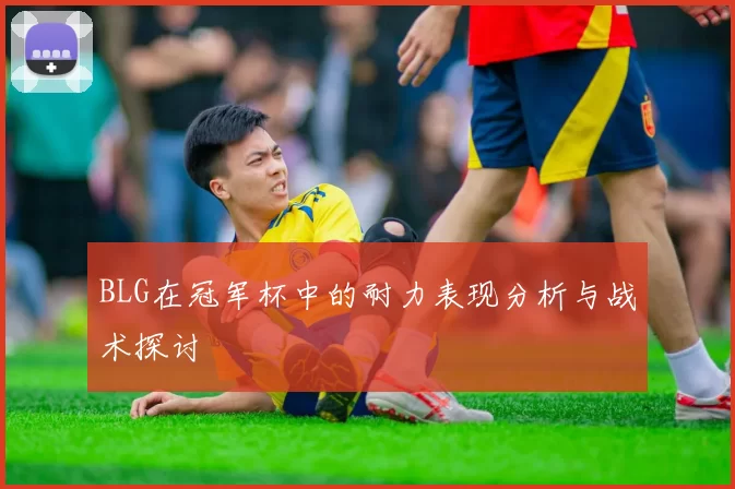 BLG在冠军杯中的耐力表现分析与战术探讨