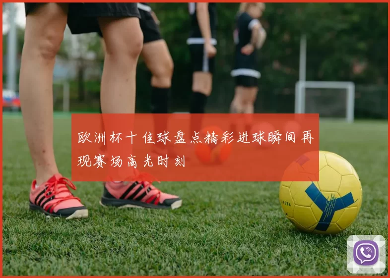 欧洲杯十佳球盘点精彩进球瞬间再现赛场高光时刻