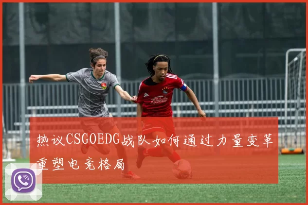 热议CSGOEDG战队如何通过力量变革重塑电竞格局