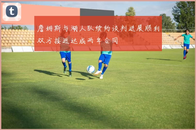 詹姆斯与湖人队续约谈判进展顺利双方接近达成两年合同