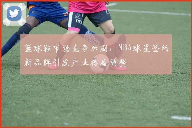 篮球鞋市场竞争加剧，NBA球星签约新品牌引发产业格局调整