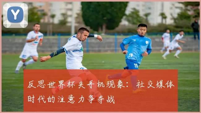 反思世界杯夹手机现象：社交媒体时代的注意力争夺战