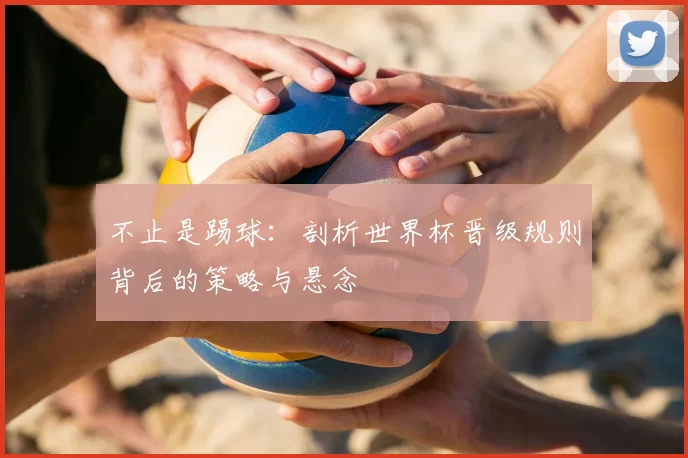 不止是踢球：剖析世界杯晋级规则背后的策略与悬念
