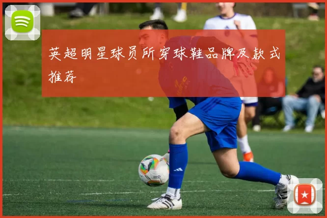 英超明星球员所穿球鞋品牌及款式推荐