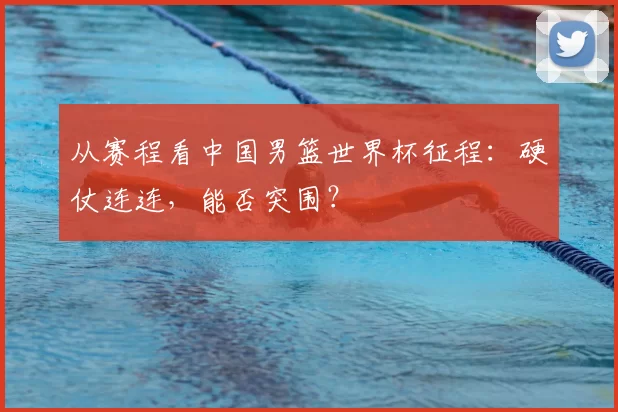 从赛程看中国男篮世界杯征程：硬仗连连，能否突围？