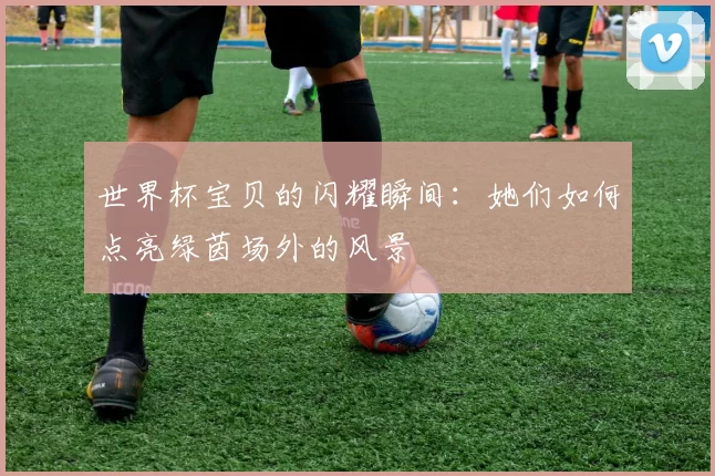 世界杯宝贝的闪耀瞬间:她们如何点亮绿茵场外的风景
