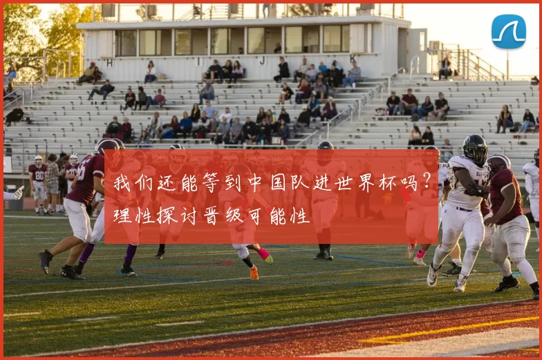 我们还能等到中国队进世界杯吗？理性探讨晋级可能性