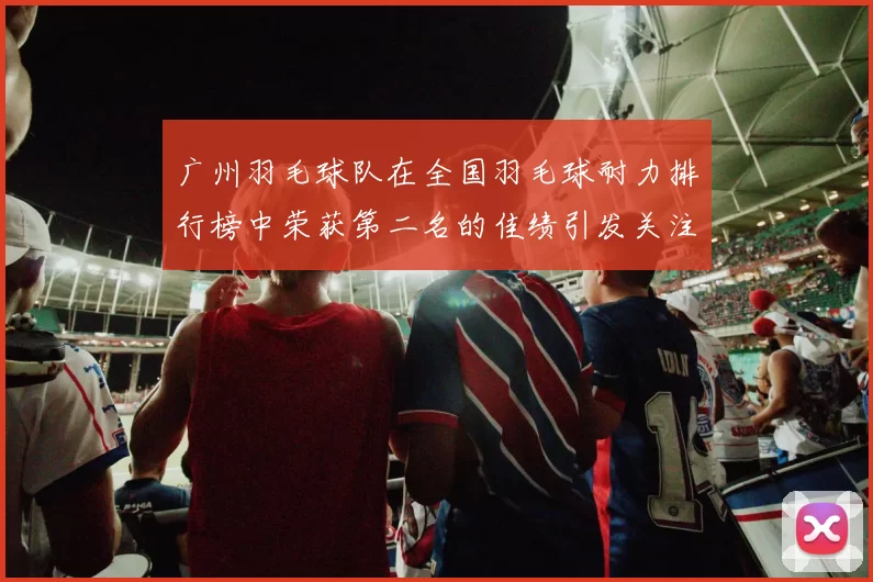 广州羽毛球队在全国羽毛球耐力排行榜中荣获第二名的佳绩引发关注
