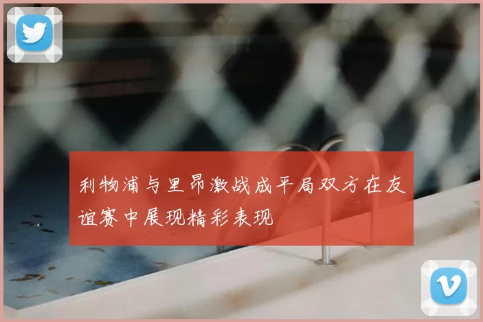 利物浦与里昂激战成平局双方在友谊赛中展现精彩表现