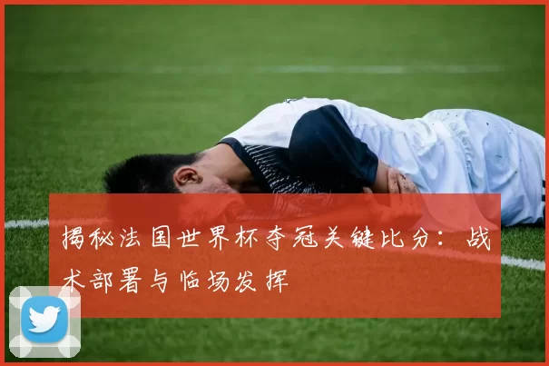 揭秘法国世界杯夺冠关键比分：战术部署与临场发挥