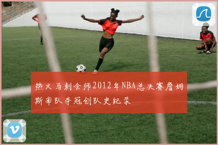 热火马刺会师2012年NBA总决赛詹姆斯率队夺冠创队史纪录