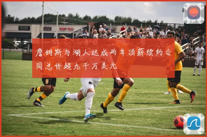 詹姆斯与湖人达成两年顶薪续约合同总价超九千万美元