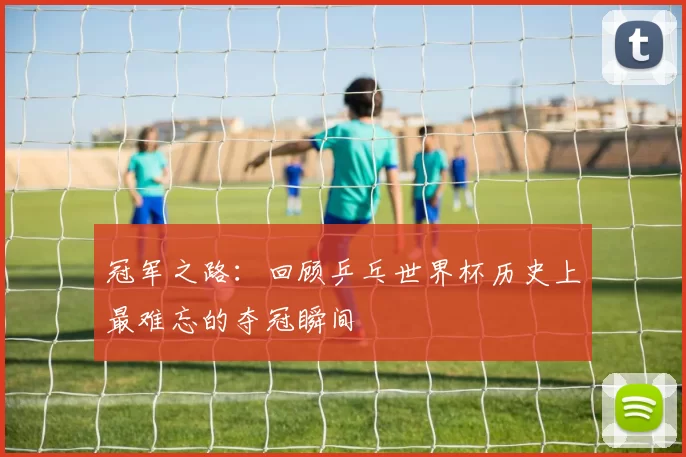 冠军之路：回顾乒乓世界杯历史上最难忘的夺冠瞬间