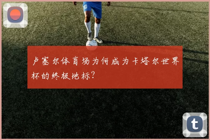 卢塞尔体育场为何成为卡塔尔世界杯的终极地标?